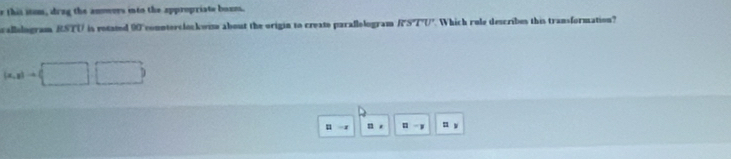 this itum, drug the anowers into the appropriate boues. 
allologram RSTU is rotated 90 connterclockwime about the origin to create parallologram if> TU Which rule describes this transformation?
(a,a)to (□ ,□ )
u n