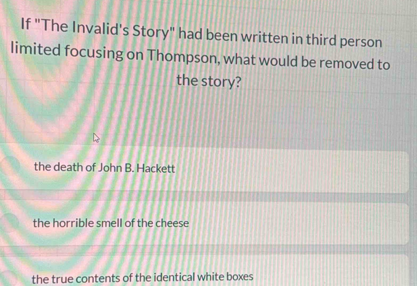 If "The Invalid's Story" had been written in third person
limited focusing on Thompson, what would be removed to
the story?
the death of John B. Hackett
the horrible smell of the cheese
the true contents of the identical white boxes