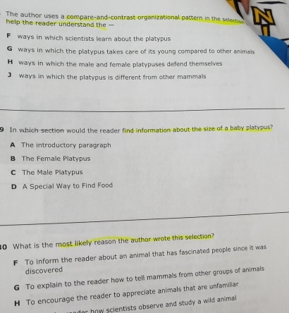 The author uses a compare-and-contrast organizational pattern in the selection
help the reader understand the -
Fways in which scientists learn about the platypus
G ways in which the platypus takes care of its young compared to other animals
H ways in which the male and female platypuses defend themselves
J ways in which the platypus is different from other mammals
In which section would the reader find information about the size of a baby platypus?
A The introductory paragraph
B The Female Platypus
C The Male Platypus
D A Special Way to Find Food
0 What is the most likely reason the author wrote this selection?
F To inform the reader about an animal that has fascinated people since it was
discovered
G To explain to the reader how to tell mammals from other groups of animals
H To encourage the reader to appreciate animals that are unfamiliar
or how scientists observe and study a wild animal