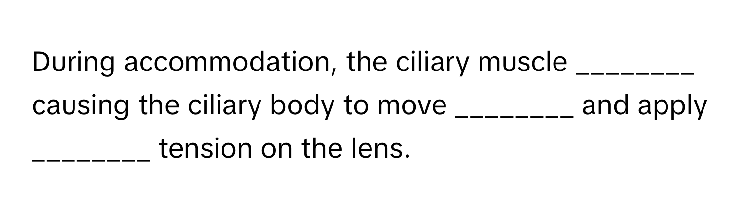 During accommodation, the ciliary muscle ________ causing the ciliary body to move ________ and apply ________ tension on the lens.