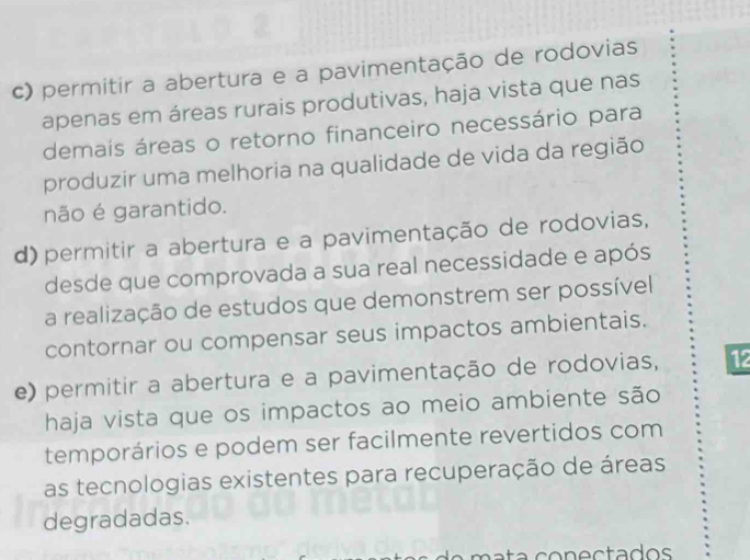 c) permitir a abertura e a pavimentação de rodovias
apenas em áreas rurais produtivas, haja vista que nas
demaís áreas o retorno financeiro necessário para
produzir uma melhoria na qualidade de vida da região
não é garantido.
d) permitir a abertura e a pavimentação de rodovias,
desde que comprovada a sua real necessidade e após
a realização de estudos que demonstrem ser possível
contornar ou compensar seus impactos ambientais.
e) permitir a abertura e a pavimentação de rodovias, 12
haja vista que os impactos ao meio ambiente são
temporários e podem ser facilmente revertidos com
as tecnologias existentes para recuperação de áreas
degradadas.