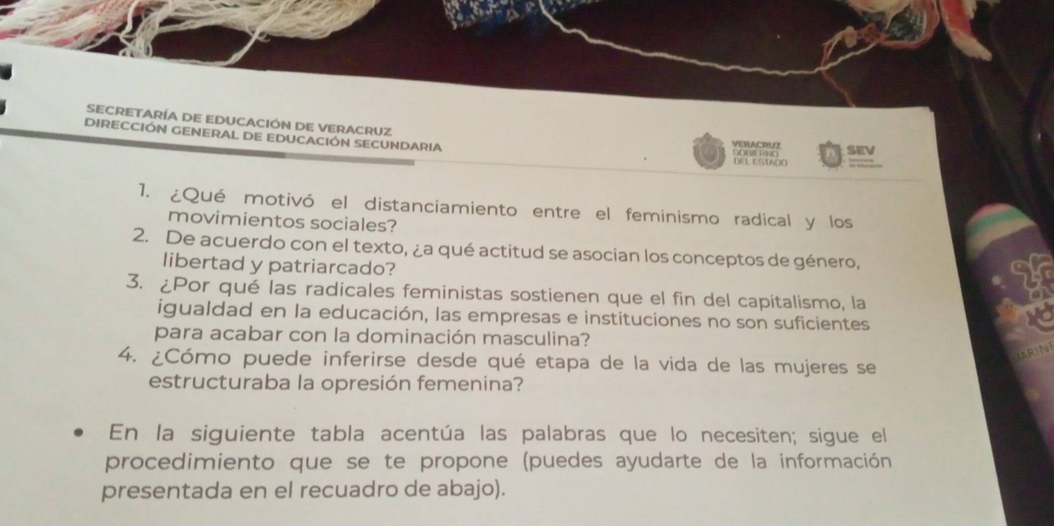 SECRETARÍA DE EDUCACIÓN DE VERACRUZ 
DIRECCIÓN GENERAL DE EDUCACIÓN SECUNDARIA GORIERIG 
VERACPUZ 
SEv 
DEL ESTADO 
1. ¿Qué motivó el distanciamiento entre el feminismo radical y los 
movimientos sociales? 
2. De acuerdo con el texto, ¿a qué actitud se asocian los conceptos de género, 
libertad y patriarcado? 
3. ¿Por qué las radicales feministas sostienen que el fin del capitalismo, la 
igualdad en la educación, las empresas e instituciones no son suficientes 
vo 
para acabar con la dominación masculina? 
RIN 
4. ¿Cómo puede inferirse desde qué etapa de la vida de las mujeres se 
estructuraba la opresión femenina? 
En la siguiente tabla acentúa las palabras que lo necesiten; sigue el 
procedimiento que se te propone (puedes ayudarte de la información 
presentada en el recuadro de abajo).