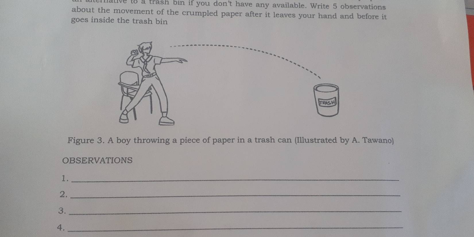 hative to a trash bin if you don't have any available. Write 5 observations 
about the movement of the crumpled paper after it leaves your hand and before it 
goes inside the trash bin 
Figure 3. A boy throwing a piece of paper in a trash can (Illustrated by A. Tawano) 
OBSERVATIONS 
1._ 
2._ 
3._ 
4._