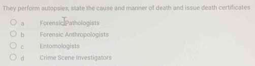 They perform autopsies, state the cause and manner of death and issue death certificates
a Forensic Pathologists
b Forensic Anthropologists
C Entomologists
d Crime Scene Investigators