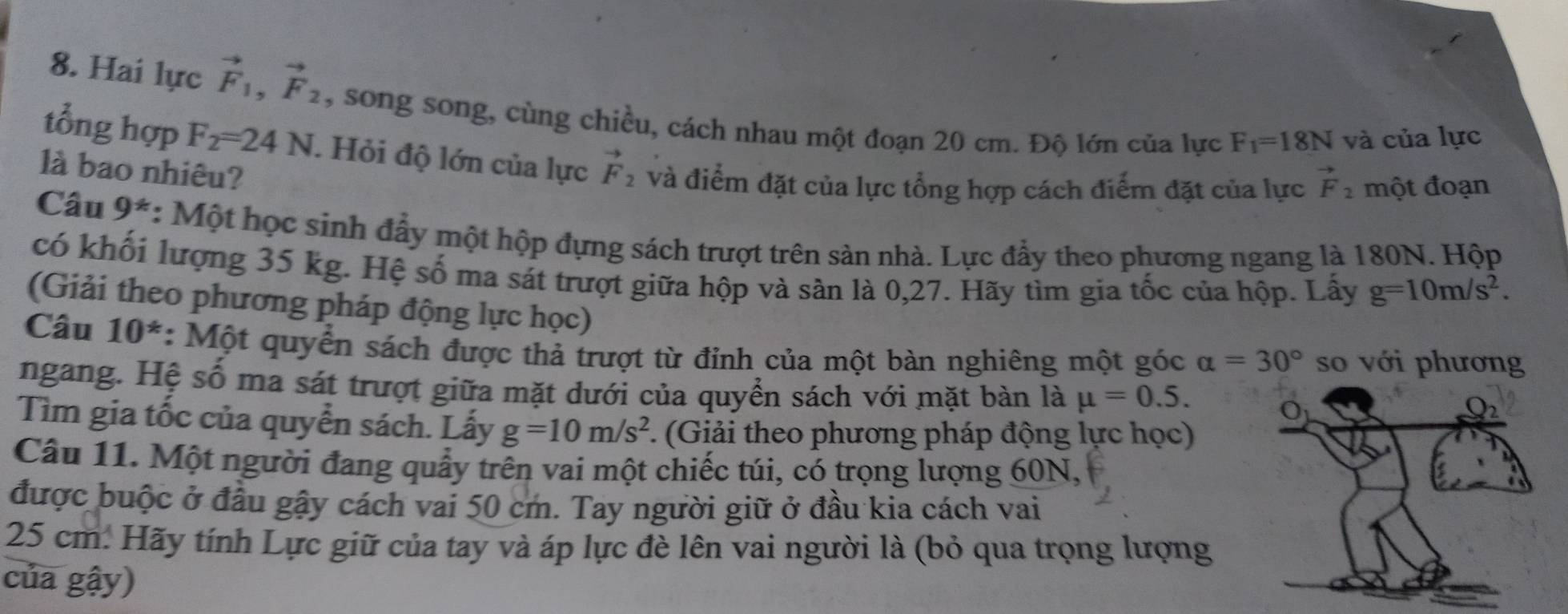 Hai lực vector F_1, vector F_2 , song song, cùng chiều, cách nhau một đoạn 20 cm. Độ lớn của lực F_1=18N và của lực 
tổng hợp F_2=24N. Hỏi độ lớn của lực vector F_2 và điểm đặt của lực tổng hợp cách điểm đặt của lực vector F_2 một đoạn 
là bao nhiêu? 
Câu 9^* : Một học sinh đẩy một hộp đựng sách trượt trên sản nhà. Lực đẩy theo phương ngang là 180N. Hộp 
có khối lượng 35 kg. Hệ số ma sát trượt giữa hộp và sản là 0,27. Hãy tìm gia tốc của hộp. Lấy g=10m/s^2. 
(Giải theo phương pháp động lực học) 
Câu 10^* : Một quyển sách được thả trượt từ đỉnh của một bàn nghiêng một góc alpha =30° so với phương 
ngang. Hệ số ma sát trượt giữa mặt dưới của quyển sách với mặt bàn là mu =0.5. O 
Tìm gia tốc của quyển sách. Lấy g=10m/s^2 F. (Giải theo phương pháp động lực học) 
Câu 11. Một người đang quấy trên vai một chiếc túi, có trọng lượng 60N, 
được buộc ở đầu gậy cách vai 50 cm. Tay người giữ ở đầu kia cách vai
25 cm : Hãy tính Lực giữ của tay và áp lực đè lên vai người là (bỏ qua trọng lượng 
của gậy)