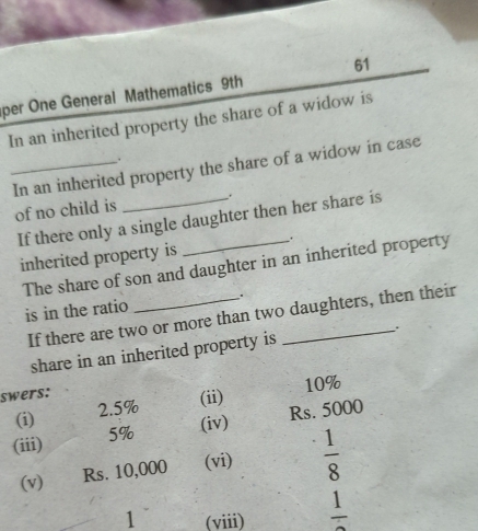 per One General Mathematics 9th 
In an inherited property the share of a widow is 
. 
_In an inherited property the share of a widow in case 
of no child is _. 
If there only a single daughter then her share is 
inherited property is . 
The share of son and daughter in an inherited property 
is in the ratio _. 
If there are two or more than two daughters, then their 
share in an inherited property is . 
swers: 
(ii) 10%
(i) 2.5%
(iv) Rs. 5000
(iii) 5%
(v) Rs. 10,000 (vi)  1/8 
1 (viii) frac 1