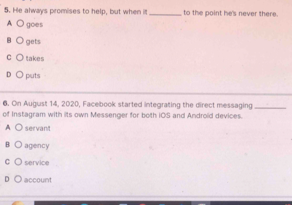 He always promises to help, but when it _to the point he's never there.
A ○ goes
B gets
C takes
D puts
6. On August 14, 2020, Facebook started integrating the direct messaging_
of Instagram with its own Messenger for both iOS and Android devices.
A servant
B agency
C service
D account