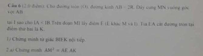 (2,0 điểm): Cho đường tròn (O), đường kính AB=2R Dây cung MN vuống góc 
với AB
tại l sao cho IA Trên đoạn MI lấy điểm E (E khác M và I). Tia EA cát đường tròn tại 
điểm thứ hai là K. 
1) Chứng minh tử giác BIEK nội tiếp. 
2.a/ Chứng minh AM^2=AE.AK