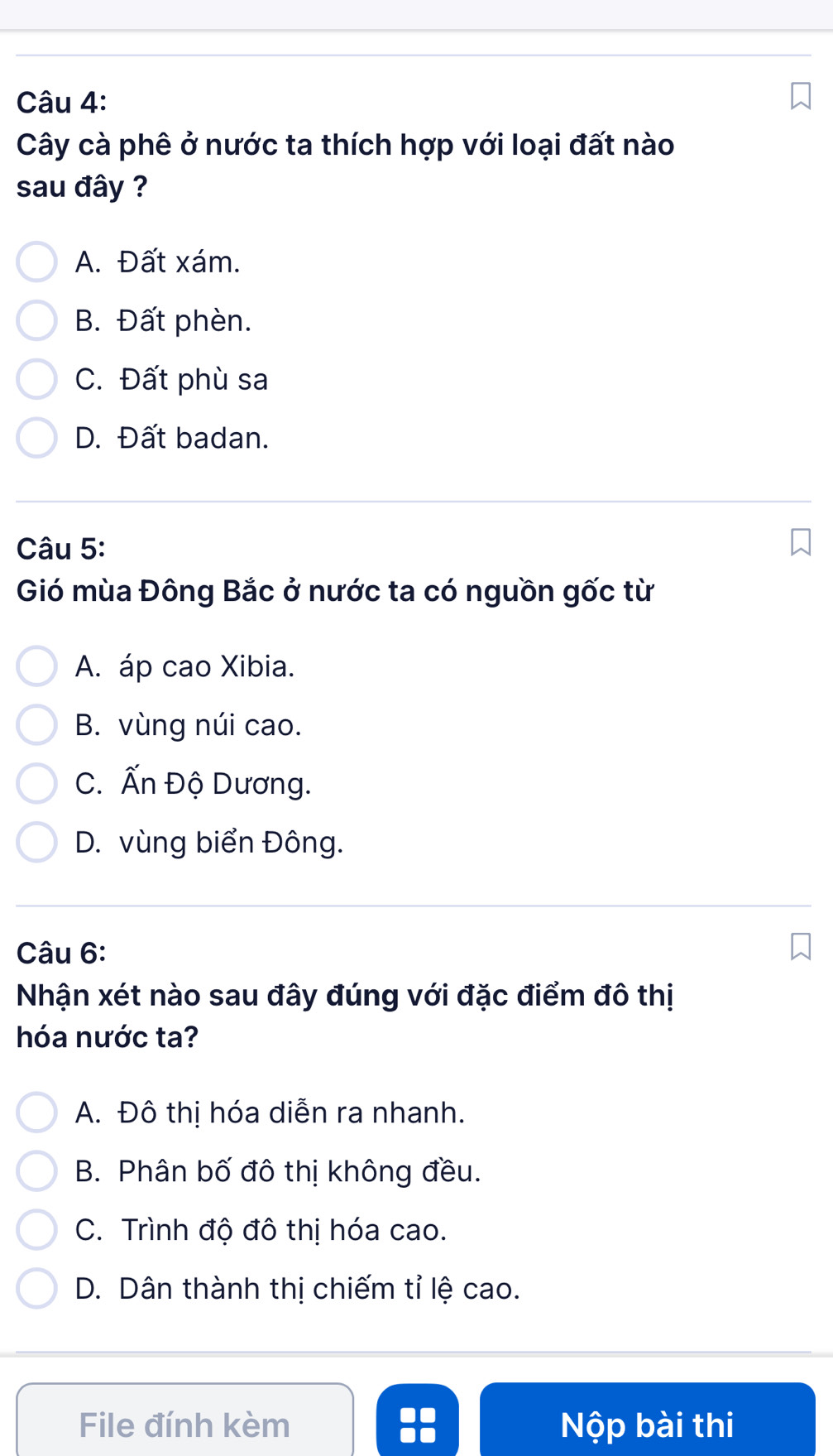 Cây cà phê ở nước ta thích hợp với loại đất nào
sau đây ?
A. Đất xám.
B. Đất phèn.
C. Đất phù sa
D. Đất badan.
Câu 5:
Gió mùa Đông Bắc ở nước ta có nguồn gốc từ
A. áp cao Xibia.
B. vùng núi cao.
C. Ấn Độ Dương.
D. vùng biển Đông.
Câu 6:
Nhận xét nào sau đây đúng với đặc điểm đô thị
hóa nước ta?
A. Đô thị hóa diễn ra nhanh.
B. Phân bố đô thị không đều.
C. Trình độ đô thị hóa cao.
D. Dân thành thị chiếm tỉ lệ cao.
File đính kèm a Nộp bài thi