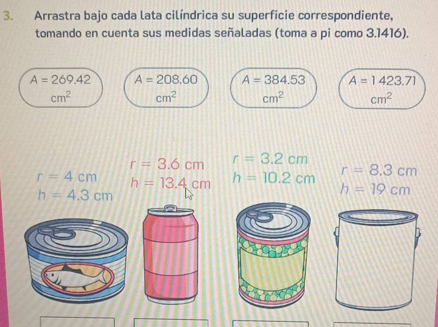 Arrastra bajo cada lata cilíndrica su superficie correspondiente, 
tomando en cuenta sus medidas señaladas (toma a pi como 3.1416).
A=269.42 A=208.60 A=384.53 A=1423.71
cm^2
cm^2
cm^2
cm^2
r=3.6cm r=3.2cm
r=4cm h=13.4cm h=10.2cm r=8.3cm
h=4.3cm
h=19cm