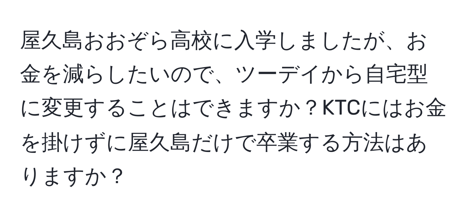 屋久島おおぞら高校に入学しましたが、お金を減らしたいので、ツーデイから自宅型に変更することはできますか？KTCにはお金を掛けずに屋久島だけで卒業する方法はありますか？