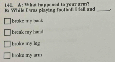 A: What happened to your arm?
B: While I was playing football I fell and _.
broke my back
break my hand
broke my leg
broke my arm