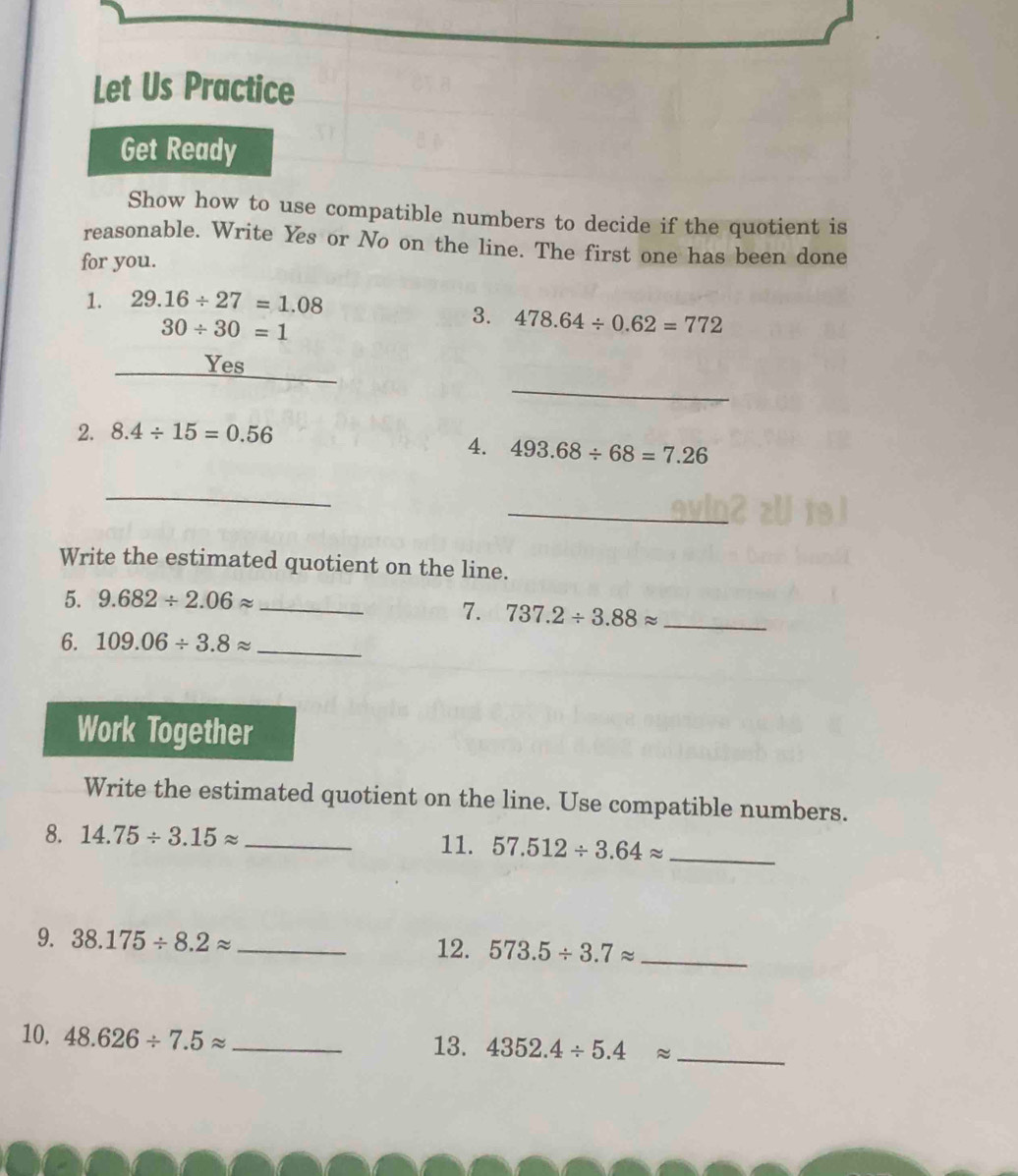 Let Us Practice 
Get Ready 
Show how to use compatible numbers to decide if the quotient is 
reasonable. Write Yes or No on the line. The first one has been done 
for you. 
1. 29.16/ 27=1.08
30/ 30=1
3. 478.64/ 0.62=772
_ 
_Yes 
_ 
2. 8.4/ 15=0.56
4. 493.68/ 68=7.26
_ 
_ 
Write the estimated quotient on the line. 
5. 9.682/ 2.06approx _ 
7. 737.2/ 3.88approx _ 
6. 109.06/ 3.8approx _ 
Work Together 
Write the estimated quotient on the line. Use compatible numbers. 
8. 14.75/ 3.15approx _ 11. 57.512/ 3.64approx _ 
9. 38.175/ 8.2approx _12. 573.5/ 3.7approx _ 
10. 48.626/ 7.5approx _ 
13. 4352.4/ 5.4approx _