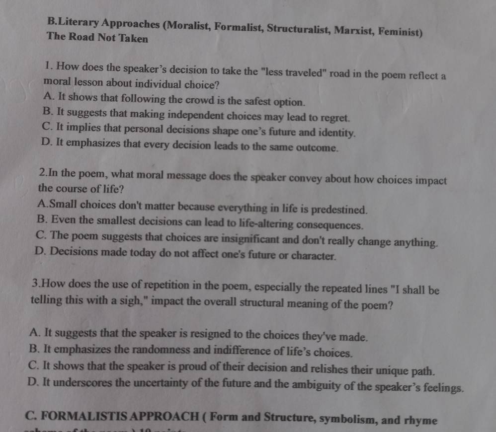 Literary Approaches (Moralist, Formalist, Structuralist, Marxist, Feminist)
The Road Not Taken
1. How does the speaker’s decision to take the "less traveled" road in the poem reflect a
moral lesson about individual choice?
A. It shows that following the crowd is the safest option.
B. It suggests that making independent choices may lead to regret.
C. It implies that personal decisions shape one’s future and identity.
D. It emphasizes that every decision leads to the same outcome.
2.In the poem, what moral message does the speaker convey about how choices impact
the course of life?
A.Small choices don't matter because everything in life is predestined.
B. Even the smallest decisions can lead to life-altering consequences.
C. The poem suggests that choices are insignificant and don't really change anything.
D. Decisions made today do not affect one's future or character.
3.How does the use of repetition in the poem, especially the repeated lines "I shall be
telling this with a sigh," impact the overall structural meaning of the poem?
A. It suggests that the speaker is resigned to the choices they've made.
B. It emphasizes the randomness and indifference of life’s choices.
C. It shows that the speaker is proud of their decision and relishes their unique path.
D. It underscores the uncertainty of the future and the ambiguity of the speaker’s feelings.
C. FORMALISTIS APPROACH ( Form and Structure, symbolism, and rhyme