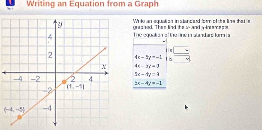 by '' Writing an Equation from a Graph
Write an equation in standard form of the line that is
graphed. Then find the x- and y-intercepts.
The equation of the line in standard form is
is □ .
tis v.
4x-5y=-1
4x-5y=9
5x-4y=9
5x-4y=-1