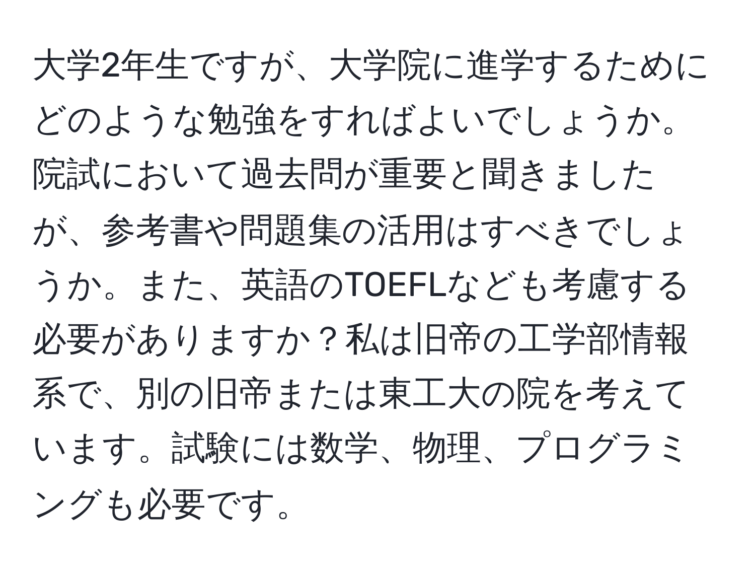 大学2年生ですが、大学院に進学するためにどのような勉強をすればよいでしょうか。院試において過去問が重要と聞きましたが、参考書や問題集の活用はすべきでしょうか。また、英語のTOEFLなども考慮する必要がありますか？私は旧帝の工学部情報系で、別の旧帝または東工大の院を考えています。試験には数学、物理、プログラミングも必要です。