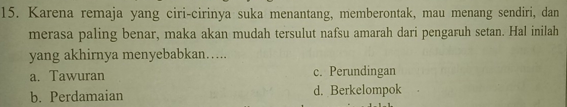 Karena remaja yang ciri-cirinya suka menantang, memberontak, mau menang sendiri, dan
merasa paling benar, maka akan mudah tersulut nafsu amarah dari pengaruh setan. Hal inilah
yang akhirnya menyebabkan…...
a. Tawuran c. Perundingan
b. Perdamaian d. Berkelompok