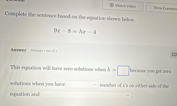 Watch Video Show Examples 
Complete the sentence based on the equation shown below.
9x-8=hx-4
Answer Attempt 1 out of 2 
This equation will have zero solutions when h=□ because you get zero 
solutions when you have (-3,4) number of x 's on either side of the 
equation and