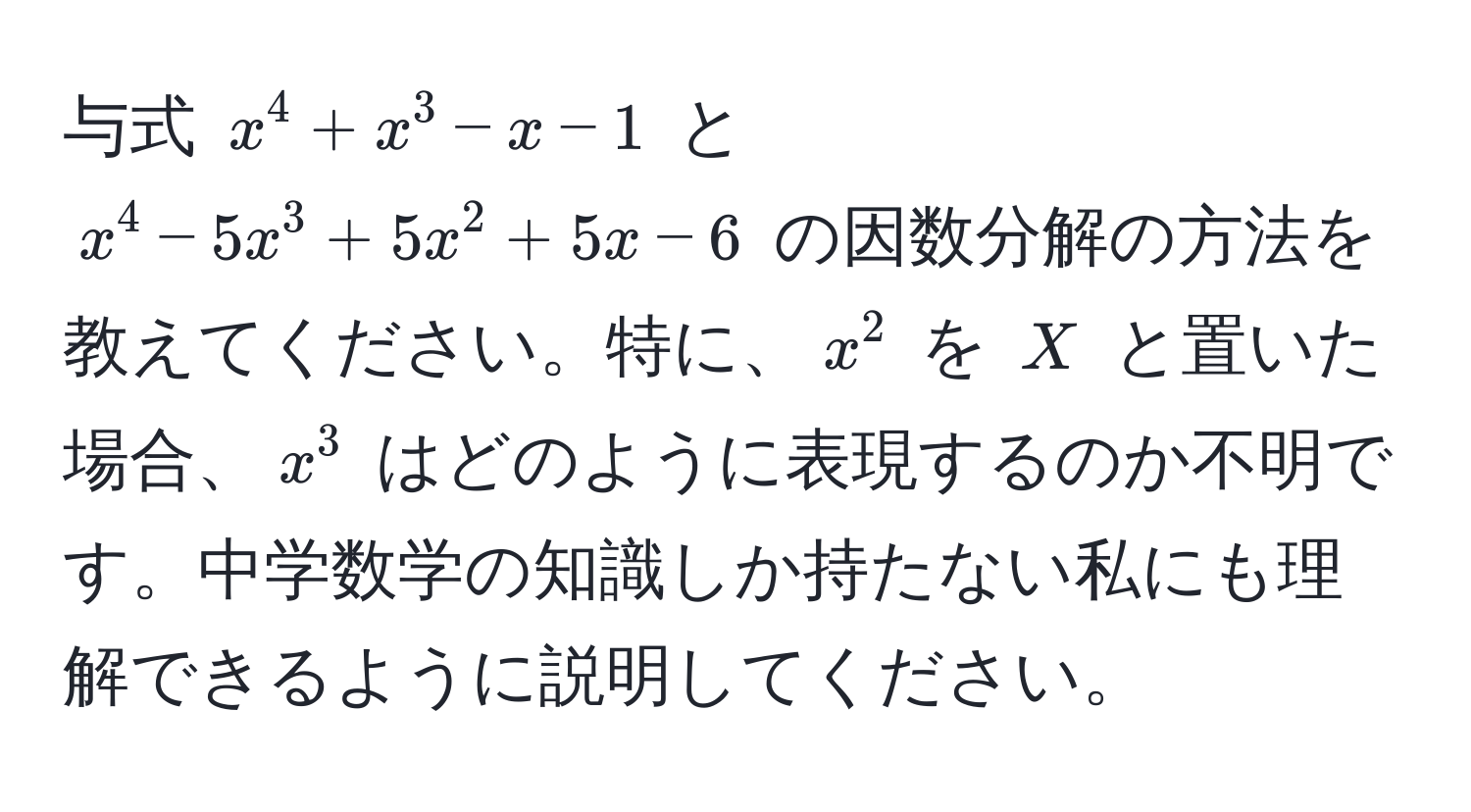 与式 $x^4 + x^3 - x - 1$ と $x^4 - 5x^3 + 5x^2 + 5x - 6$ の因数分解の方法を教えてください。特に、$x^2$ を $X$ と置いた場合、$x^3$ はどのように表現するのか不明です。中学数学の知識しか持たない私にも理解できるように説明してください。