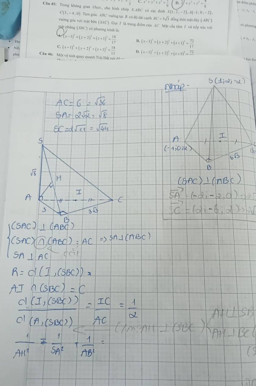 frac 3 C. x^2+y^2+z^2= 1/9  D.  1/2 +z^3= 4/9 = 4/9  vs drêm phầm
Câu 45: Trong không gian Oyz, cho hình chóp S. ABC có các đình S(1,2,-2), A(-1,0,-2),
y_1-y_0, z_1=z_1
C(3,-4,0) Tam giác ABC vuỡng tại B có độ dài cạnh BC=3sqrt(3) đồng thời mật đây (A8C) cò phương
vuống gốc với mặt bên (SAC). Gọi / là trung điểm của AC. Mặt cầu tâm / và tiếp xúc với
mặt phâng (SBC) có phương trình là: != x_1, y_1
Du
(x-1)^2+(y+2)^2+(z+1)^2= 18/17  B. (x-1)^2+(y+2)^2+(z+1)^2= 72/17 
Né
C. (x-1)^2+(y+2)^2+(z+1)^2= 18/11  4 (x-1)^2+(y+2)^2+(z+1)^2=frac 72
phu Cầu 46: Một vệ tinh quay quanh Trái Đất với đ ==
hai đo