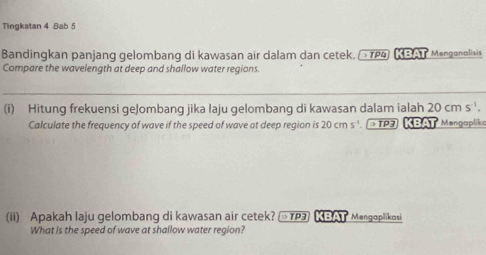 Tingkatan 4 Bab 5 
Bandingkan panjang gelombang di kawasan air dalam dan cetek. τρ4) KBAT Menganglisis 
Compare the wavelength at deep and shallow water regions. 
(i) Hitung frekuensi geJombang jika laju gelombang di kawasan dalam ialah 20cms^(-1). 
Calculate the frequency of wave if the speed of wave at deep region is 20cms^(-1) TP3 KBAT Mengaplika 
(ii) Apakah laju gelombang di kawasan air cetek? 1TP3 KBAT Mengaplikasi 
What is the speed of wave at shallow water region?