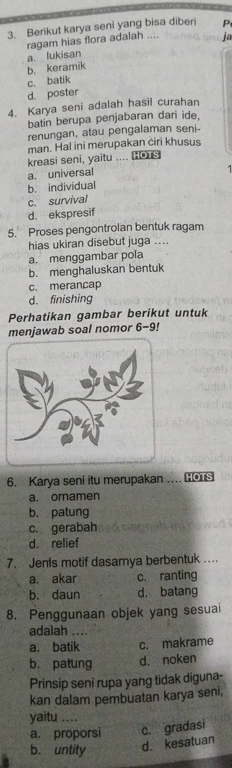 Berikut karya seni yang bisa diberi P
ragam hias flora adalah ....
ja
a. lukisan
b. keramik
c. batik
d. poster
4. Karya seni adalah hasil curahan
batin berupa penjabaran dari ide,
renungan, atau pengalaman seni-
man. Hal ini merupakan ciri khusus
kreasi seni, yaitu .... HOTS
a. universal
1
b. individual
c. survival
d. ekspresif
5. Proses pengontrolan bentuk ragam
hias ukiran disebut juga ....
a. menggambar pola
b. menghaluskan bentuk
c. merancap
d. finishing
Perhatikan gambar berikut untuk
menjawab soal nomor 6-9!
6. Karya seni itu merupakan . HOTS
a. ornamen
b. patung
c. gerabah
d. relief
7. Jenis motif dasarnya berbentuk ....
a. akar c. ranting
b. daun d. batang
8. Penggunaan objek yang sesuai
adalah ....
a. batik c. makrame
b. patung d. noken
Prinsip seni rupa yang tidak diguna-
kan dalam pembuatan karya seni,
yaitu ....
a. proporsi c. gradasi
b. untity
d. kesatuan