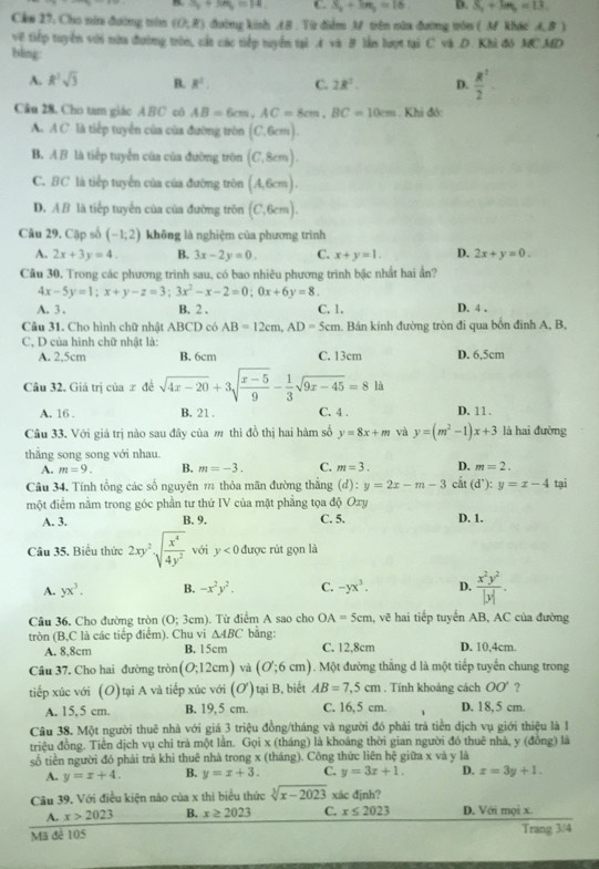 S_6+6=14 C. S_3+3m_3=16 D. S_2+3m_b=13
Cke 27. Cho nin đường nn (0,R) đường kinh (B . Từ điểm M trên năa đường tôn ( A khác A, B )
về tiếp tuyển với nữu đường tròn, cất các tiếp tuyển tại A và B lần lượt tại C và D. Khi đô MC.MD
bling
A. R^2sqrt(3) B. R^2. C. 2R^2. D.  R^2/2 .
Câu 28. Cho tam giáo ABC cô AB=6cm,AC=8cm,BC=10cm Khi đó:
A. A C. là tiếp tuyển của của đường tròn (C,6cm).
B. A B là tiếp tuyến của của đường tròn (C,8cm).
C. BC là tiếp tuyển của của đường tròn (A,6cm).
D. AB là tiếp tuyển của của đường tròn (C,6cm).
Câu 29. Cặp số (-1,2) không là nghiệm của phương trình
A. 2x+3y=4. B. 3x-2y=0. C. x+y=1. D. 2x+y=0.
Câu 30. Trong các phương trình sau, có bao nhiêu phương trình bậc nhất hai ẩn?
4x-5y=1;x+y-z=3;3x^2-x-2=0;0x+6y=8
A. 3 . B. 2 . C. 1. D. 4 .
Câu 31. Cho hình chữ nhật ABCD có AB=12cm,AD=5cm. Bán kính đường tròn đi qua bốn đinh A, B,
C. D của hình chữ nhật là:
A. 2,5cm B. 6cm C. 13cm D. 6,5cm
Câu 32. Giá trị của ∞ đề sqrt(4x-20)+3sqrt(frac x-5)9- 1/3 sqrt(9x-45)=8la
A. 16 . B. 21. C. 4 . D. 11 .
Câu 33. Với giá trị nào sau đây của m thì đồ thị hai hàm số y=8x+m và y=(m^2-1)x+3 là hai đường
thẳng song song với nhau.
A. m=9. B. m=-3. C. m=3. D. m=2.
Câu 34, Tính tổng các số nguyên m thỏa mãn đường thẳng (d) y=2x-m-3
một điểm nằm trong góc phần tư thứ IV của mặt phẳng tọa độ Oxy cất (d):y=x-4 tại
A. 3. B. 9. C. 5. D. 1.
Câu 35. Biểu thức 2xy^2sqrt(frac x^4)4y^2 với y<0</tex> được rút gọn là
A. yx^3. B. -x^2y^2. C. -yx^3. D.  x^2y^2/|y| .
Câu 36, Cho đường tròn (0:3cm) ). Từ điểm A sao cho OA=5cm , vẽ hai tiếp tuyển AB, AC của đường
tròn (B,C là các tiếp điểm). Chu vi △ ABC bằng: C. 12.8cm D. 10,4cm.
A. 8,8cm B. 15cm
Câu 37. Cho hai đường tròn (O;12cm) và (O';6cm). Một đường thắng d là một tiếp tuyển chung trong
tiếp xúc với (O) tại A và tiếp xúc với 0 ) tại B, biết AB=7.5cm. Tính khoảng cách OO' ?
A. 15,5 cm. B. 19, 5 cm. C. 16,5 cm. D. 18, 5 cm.
Câu 38. Một người thuê nhà với giá 3 triệu đồng/tháng và người đó phải trả tiền dịch vụ giới thiệu là 1
triệu đồng. Tiền dịch vụ chỉ trả một lần. Gọi x (tháng) là khoảng thời gian người đó thuê nhà, y (đồng) là
số tiền người đó phải trả khỉ thuê nhà trong x (tháng). Công thức liên hệ giữa x và y là
A. y=x+4. B. y=x+3. C. y=3x+1. D. x=3y+1.
Câu 39, Với điều kiện nào của x thi biểu thức sqrt[3](x-2023) xác định?
A. x>2023 B. x≥ 2023 C. x≤ 2023 D. Với mọi x
Mã đẻ 105 Trang 3/4