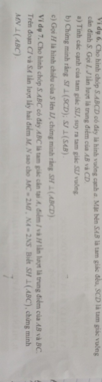 Ví dụ 6. Cho hình chóp S. ABCD có đáy là hình vuông cạnh a. Mặt bên SAB là tam giác đều, SCD là tam giác vuông 
cân đinh S. Gọi I, J lần lượt là trung điểm của AB và CD. 
a) Tính các cạnh của tam giác SIJ, suy ra tam giác SIJ vuông. 
b) Chứng minh rằng SI⊥ (SCD); SJ⊥ (SAB). 
c) Gọi H là hình chiếu của S lên IJ, chứng minh rằng SH⊥ (ABCD). 
Ví dụ 7. Cho hình chóp S. ABC có đảy ABC là tam giác cân tại A, điểm / và H lần lượt là trung điểm của AB và BC. 
Trên đoạn CI và SA lần lượt lấy hai điểm M, N sao cho MC=2MT, NA=2NS. Biết SH⊥ (ABC) , chứng minh
MN⊥ (ABC).