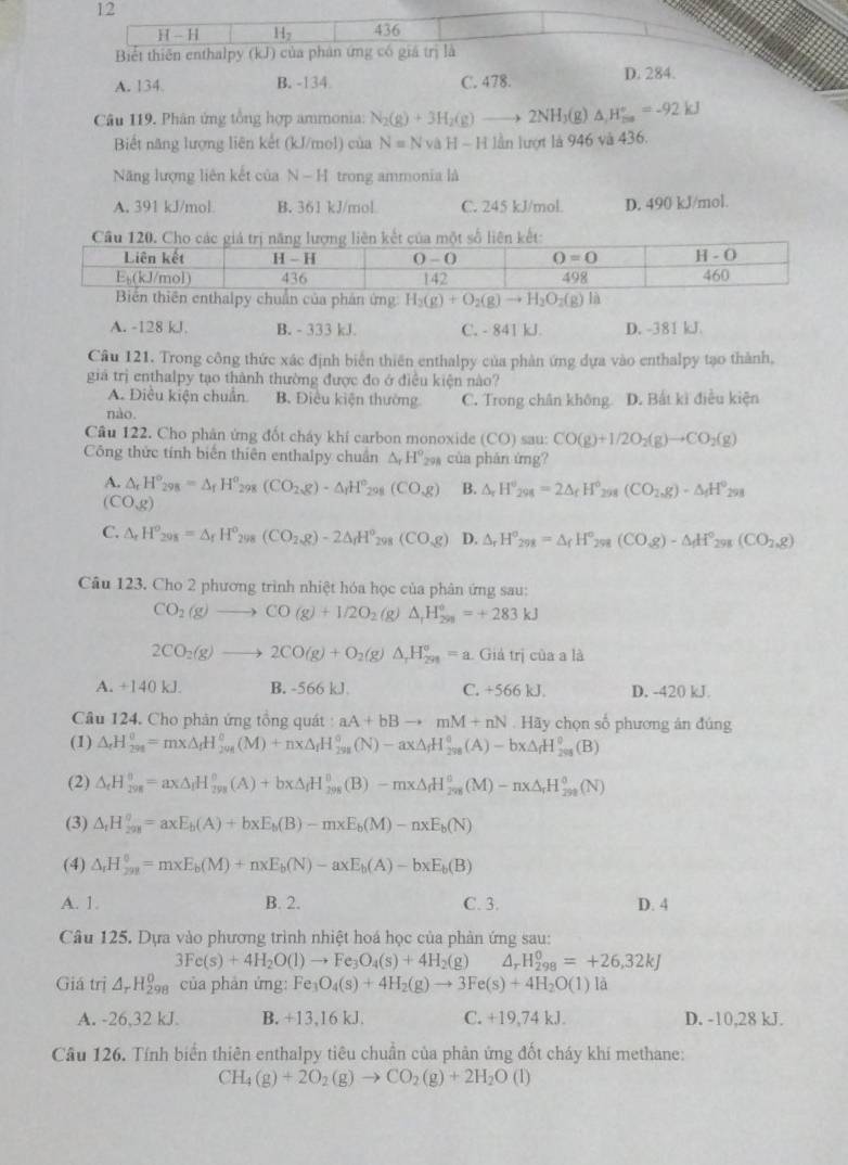 436
Biết thiên enthalpy (kJ) của phán ứng có giá trị là
A. 134. B. -134 C. 478. D. 284.
Câu 119. Phân ứng tổng hợp ammonia: N_2(g)+3H_2(g)to 2NH_3( g) △ _1H_(20)°=-92kJ
Biết năng lượng liên kết (kJ/mol) của N=N v H-H lần lượt là 946 và 436.
Năng lượng liên kết của N-1 l trong ammonia là
A. 391 kJ/mol. B. 361 kJ/mol C. 245 kJ/mol. D. 490 kJ/mol.
alpy chuẩn của phản ứng H_2(g)+O_2(g)to H_2O_2(g)la
A. -128 kJ. B. - 333 kJ. C. - 841 kJ. D. -381 kJ.
Câu 121. Trong công thức xác định biển thiên enthalpy của phản ứng dựa vào enthalpy tạo thành,
giả trị enthalpy tạo thành thường được đo ở điều kiện nào?
A. Điều kiện chuẩn B. Điều kiện thường C. Trong chân không
nào. D. Bắt kì điều kiện
Câu 122. Cho phân ứng đốt cháy khí carbon monoxide (CO) sau: CO(g)+1/2O_2(g)to CO_2(g)
Công thức tính biển thiên enthalpy chuân △ _rH° 294 của phản ứng?
A. △ _rH_(298)°=△ _fH_(298)^o (CO_2,g)· △ _1H°_29 (CO,g) B. △ _rH°_298=2△ _fH° 298 (CO_2,g)-△ _fH^o_298
(COg)
C. △ _rH^o_298=△ _rH^o_298(CO_2,g)-2△ _rH^o_298(CO_3g) D. △ _rH°_298=△ _fH° 298 (CO_3)-△ _fH°_298(CO_2,g)
Câu 123. Cho 2 phương trình nhiệt hóa học của phân ứng sau:
CO_2(g)to CO(g)+1/2O_2(g)△ _rH_(299)°=+283kJ
2CO_2(g)to 2CO(g)+O_2(g)△ _rH_(291)°=a Giả trị của a là
A. +140 kJ. B. -566 kJ C. +5661 J. D. -420 kJ.
Câu 124. Cho phản ứng tổng quát : aA+bBto mM+nN. Hãy chọn số phương án đúng
(1) △ _rH_(298)^0=mx△ _fH_(298)^0(M)+nx△ _fH_(298)^0(N)-ax△ _fH_(298)^0(A)-bx△ _fH_(298)^0(B)
(2) △ _rH_(298)^(θ)=ax△ _fH_(298)^(θ)(A)+bx△ _fH_(298)^(θ)(B)-mx△ _fH_(298)^(θ)(M)-nx△ _rH_(298)^(θ)(N)
(3) △ _tH_(201)^0=axE_b(A)+bxE_b(B)-mxE_b(M)-nxE_b(N)
(4) △ _rH_(2n)^0=m* E_b(M)+nxE_b(N)-axE_b(A)-bxE_b(B)
A. 1. B. 2. C. 3. D. 4
Câu 125. Dựa vào phương trình nhiệt hoá học của phản ứng sau:
3Fe(s)+4H_2O(l)to Fe_3O_4(s)+4H_2(g) Δ, H_(298)^0=+26,32kJ
Giá trị 4Hg của phản ứng: Fe_3O_4(s)+4H_2(g)to 3Fe(s)+4H_2O(l)la
A. -26,32 kJ. B. +13,16 kJ. C. +19,74 kJ. D. -10,28 kJ.
Câu 126. Tính biển thiên enthalpy tiêu chuẩn của phản ứng đốt cháy khí methane:
CH_4(g)+2O_2(g)to CO_2(g)+2H_2O (1)