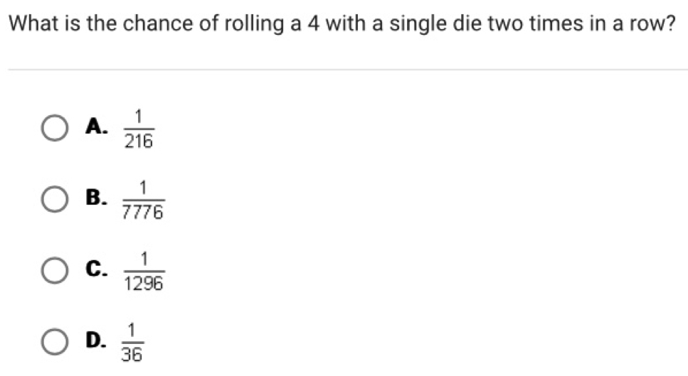 What is the chance of rolling a 4 with a single die two times in a row?
A.  1/216 
B.  1/7776 
C.  1/1296 
D.  1/36 