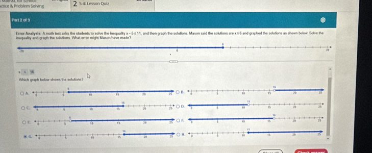 actice & Problem Solving 2 5-4: Lesson Quiz
Part 2 of 3
Error Analysis. A math test asks the students to solve the inequality x-5≤ 11
inequality and graph the solutions. What errer might Mason have made? , and then graph the solutions. Mason said the solutions are x≤ 6 and graphed the solutions as shown below. Solve the
Which graph below shows the solutions?
○ D.