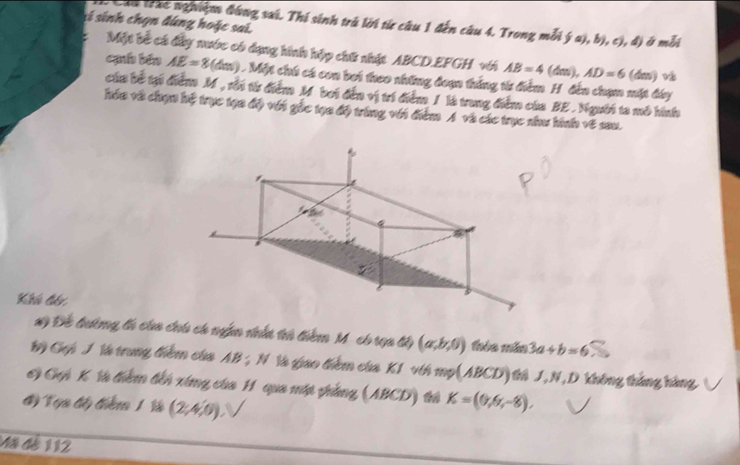 sí sinh chọn đúng hoặc sai. 
Câu trac nghiệm đóng sai. Thí sinh trú lới từ câu 1 đến câu 4. Trong mỗi ý a), b), c), đ) ở mỗi 
Một bể cá đây nước có dạng hình hập chữ nhật ABCD. EFGH với AB=4 (dm), AD=6 (dm) và 
cạh bén AE=8(dm) ) . Một chú cá con bơi theo những đoạn thắng từ điểm H đến chạm mặt dây 
của bề tại điểm M, rỗi từ điểm M bơi đến vị trí điểm 1 là trung điểm của BE . Người ta mô hình 
hóa và chạn hệ trực tạa độ với gốc tạa độ trùng với điểm A và các trục như hình về sau. 
Khú đén 
x) Để tướng ti của chú có ngn nhấn th tiêm Mỹcó rọa tấ (a,b,0) thèo mám 3a+b=6
1) Gui J là trung thiêm cha AB; N là giao thiêm cha K1 vth mp(ABCD) thA J, N, D Không thắng hàng ( 
C) Gọi K Và thêm tến xứng của H qua mớt phẳng (ABCD) trả K=(0,6,-8), 
#) Tụa đấy thêm 1 Và (2,4,0). 
Mã dé 112