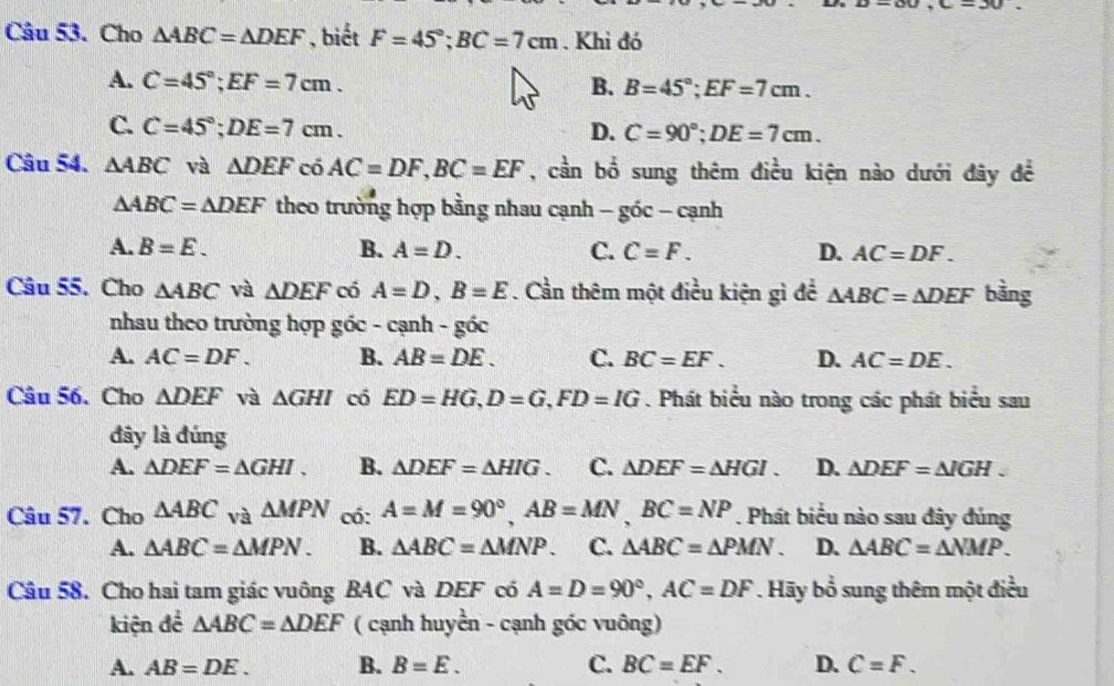 ,c=30.
Câu 53. Cho △ ABC=△ DEF , biết F=45°;BC=7cm. Khi đó
A. C=45°;EF=7cm. B. B=45°;EF=7cm.
C. C=45°;DE=7cm. D. C=90°;DE=7cm.
Câu 54. △ ABC và △ DEF có AC=DF,BC=EF , cần bổ sung thêm điều kiện nào dưới đây đề
△ ABC=△ DEF theo trường hợp bằng nhau cạnh - góc - cạnh
A. B=E. B. A=D. C. C=F. D. AC=DF.
Câu 55. Cho △ ABC và △ DEF có A=D,B=E. Cần thêm một điều kiện gì đề △ ABC= A DEF bằng
nhau theo trường hợp goc-canh-goc
A. AC=DF. B. AB=DE. C. BC=EF. D. AC=DE.
Câu 56. Cho △ DEF và △ GHI có ED=HG,D=G,FD=IG. Phát biểu nào trong các phát biểu sau
đây là đúng
A. △ DEF=△ GHI. B. △ DEF=△ HIG C. △ DEF=△ HGI. D. △ DEF=△ IGH.
Câu 57. Cho △ ABC và △ MPN có: A=M=90°,AB=MN,BC=NP. Phát biểu nào sau đây đúng
A. △ ABC=△ MPN. B. △ ABC=△ MNP. C. △ ABC=△ PMN. D. △ ABC=△ NMP.
Câu 58. Cho hai tam giác vuông BAC và DEF có A=D=90°,AC=DF Hãy bổ sung thêm một điều
kiện để △ ABC=△ DEF ( cạnh huyền - cạnh góc vuông)
A. AB=DE. B. B=E. C. BC=EF. D. C=F.