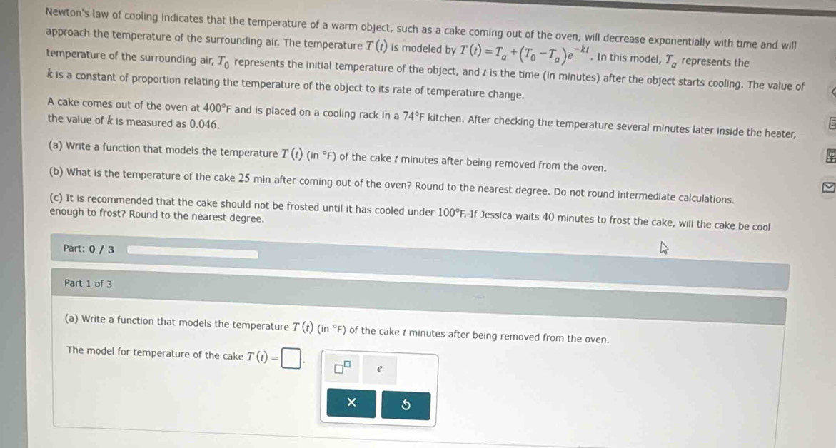Newton's law of cooling indicates that the temperature of a warm object, such as a cake coming out of the oven, will decrease exponentially with time and will 
approach the temperature of the surrounding air. The temperature T(t) is modeled by T(t)=T_a+(T_0-T_a)e^(-kt). In this model, T_a represents the 
temperature of the surrounding air, T_0 represents the initial temperature of the object, and t is the time (in minutes) after the object starts cooling. The value of
k is a constant of proportion relating the temperature of the object to its rate of temperature change. 
A cake comes out of the oven at 400°F and is placed on a cooling rack in a 74°F kitchen. After checking the temperature several minutes later inside the heater, 
the value of k is measured as 0.046. 
(a) Write a function that models the temperature T(t)(in°F) of the cake r minutes after being removed from the oven. 
(b) What is the temperature of the cake 25 min after coming out of the oven? Round to the nearest degree. Do not round intermediate calculations. 
(c) It is recommended that the cake should not be frosted until it has cooled under 100°F If Jessica waits 40 minutes to frost the cake, will the cake be cool 
enough to frost? Round to the nearest degree. 
Part: 0 / 3 
Part 1 of 3 
(a) Write a function that models the temperature T(t)(in°F) of the cake t minutes after being removed from the oven. 
The model for temperature of the cake T(t)=□. e 
×
