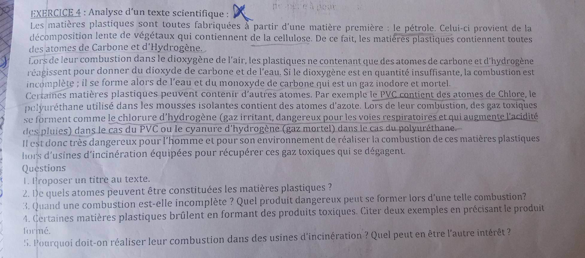 Analyse d’un texte scientifique :
Les matières plastiques sont toutes fabriquées à partir d'une matière première : le pétrole. Celui-ci provient de la
décomposition lente de végétaux qui contiennent de la cellulose. De ce fait, les matières plastiques contiennent toutes
des atomes de Carbone et d'Hydrogène.
Lors de leur combustion dans le dioxygène de l'air, les plastiques ne contenant que des atomes de carbone et d’hydrogène
réagissent pour donner du dioxyde de carbone et de l'eau. Si le dioxygène est en quantité insuffisante, la combustion est
incomplète ; il se forme alors de l’eau et du monoxyde de carbone qui est un gaz inodore et mortel.
Certaines matières plastiques peuvent contenir d'autres atomes. Par exemple le PVC contient des atomes de Chlore, le
pelyuréthane utilisé dans les mousses isolantes contient des atomes d’azote. Lors de leur combustion, des gaz toxiques
se forment comme le chlorure d'hydrogène (gaz irritant, dangereux pour les voies respiratoires et qui augmente l'acidité
des pluies) dans le cas du PVC ou le cyanure d'hydrogène (gaz mortel) dans le cas du polyuréthane.
Il est donc très dangereux pour l'homme et pour son environnement de réaliser la combustion de ces matières plastiques
hors d'usines d'incinération équipées pour récupérer ces gaz toxiques qui se dégagent.
Questions
1. Proposer un titre au texte.
2. De quels atomes peuvent être constituées les matières plastiques ?
3. Quand une combustion est-elle incomplète ? Quel produit dangereux peut se former lors d'une telle combustion?
4. Certaines matières plastiques brûlent en formant des produits toxiques. Citer deux exemples en précisant le produit
formé.
5. Pourquoi doit-on réaliser leur combustion dans des usines d'incinération ? Quel peut en être l'autre intérêt ?