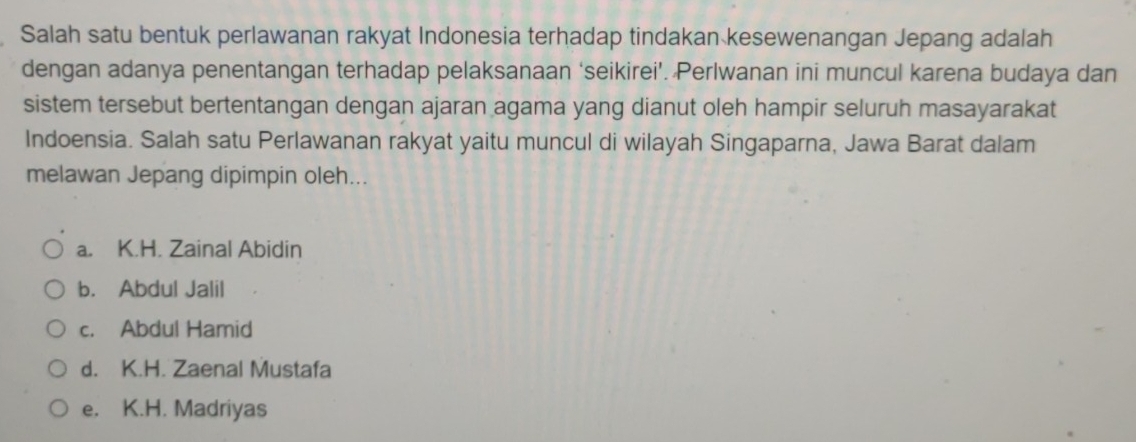 Salah satu bentuk perlawanan rakyat Indonesia terhadap tindakan kesewenangan Jepang adalah
dengan adanya penentangan terhadap pelaksanaan ‘seikirei’. Perlwanan ini muncul karena budaya dan
sistem tersebut bertentangan dengan ajaran agama yang dianut oleh hampir seluruh masayarakat
Indoensia. Salah satu Perlawanan rakyat yaitu muncul di wilayah Singaparna, Jawa Barat dalam
melawan Jepang dipimpin oleh...
a. K.H. Zainal Abidin
b. Abdul Jalil
c. Abdul Hamid
d. K.H. Zaenal Mustafa
e. K.H. Madriyas