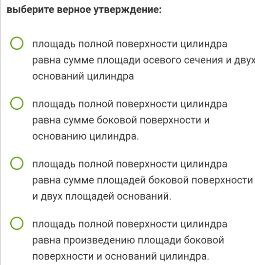 выберите верное утверждение:
ллошадь πолной поверхности цилиндра
равна сумме плошади осевого сечения и двух
оснований цилиндра
ллошадь πолной поверхности цилиндра
равна сумме боковой поверхности и
основанию цилиндра.
ллошадь πолной поверхности цилиндра
равна сумме πлошадей боковой поверхности
и двух площадей оснований.
ллошадь πолной поверхности цилиндра
равна πроизведению площади боковой
поверхности и оснований цилиндра.