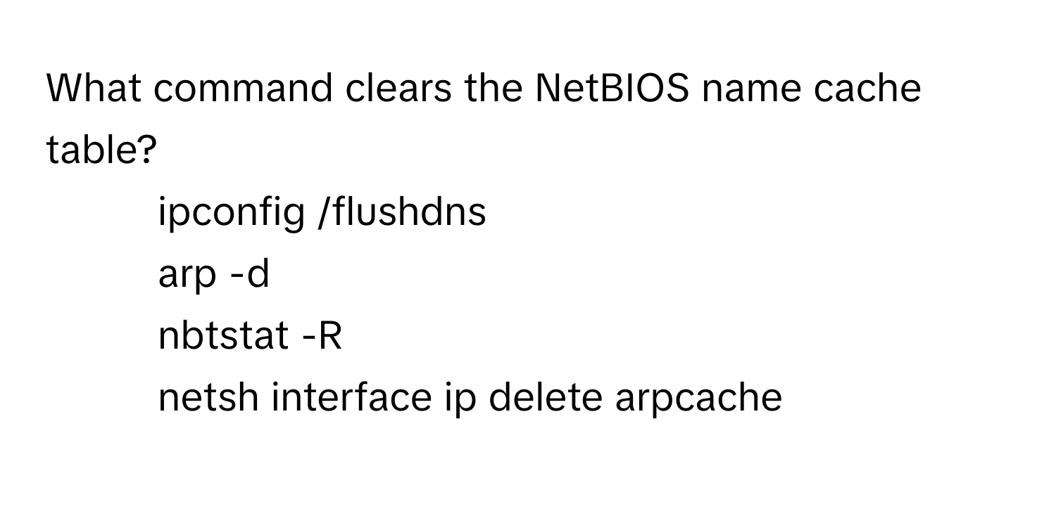 What command clears the NetBIOS name cache table?

1) ipconfig /flushdns
2) arp -d
3) nbtstat -R
4) netsh interface ip delete arpcache