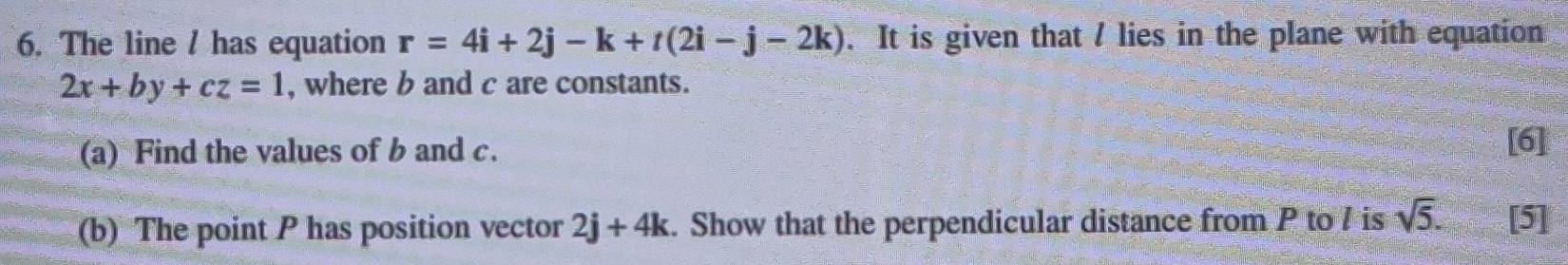 The line / has equation r=4i+2j-k+t(2i-j-2k). It is given that / lies in the plane with equation
2x+by+cz=1 , where b and c are constants. 
(a) Find the values of b and c. 
[6] 
(b) The point P has position vector 2j+4k. Show that the perpendicular distance from P to / is sqrt(5). [5]