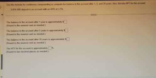 Cse the fomuls te continunus compounding to compute the balance in the account after 1, 5, and 20 years. Alos. find due APY for the account 
A $76 000 deped in an account with an APR of 3.5%
The balance in the account after 1 yeae is approimatelly □ 
(Round to the nearest cent as needed ) 
The balance in the account after 5 years is appemimatelly :□ 
(Round to the nearest cont as needed ) 
The isalance in the account after 20 years is approximatelly 1□
(Runi to the nearest cent as needed ) 
The WPY for the account is approximately □ %
(Found to two decimal places as needed )