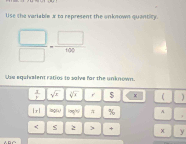 Use the variable x to represent the unknown quantity.
 □ /□  = □ /100 
Use equivalent ratios to solve for the unknown.
 x/y  sqrt(x) sqrt[y](x) x^2 $ x ( )
|x| log (x) log (x) π %
A 
, 
< S ≥ > +
x y