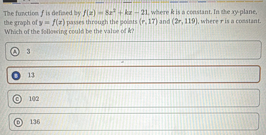 The function f is defined by f(x)=8x^2+kx-21 , where k is a constant. In the xy -plane,
the graph of y=f(x) passes through the points (r,17) and (2r,119) , where ァ is a constant.
Which of the following could be the value of k?
A 3
B 13
c 102
n 136