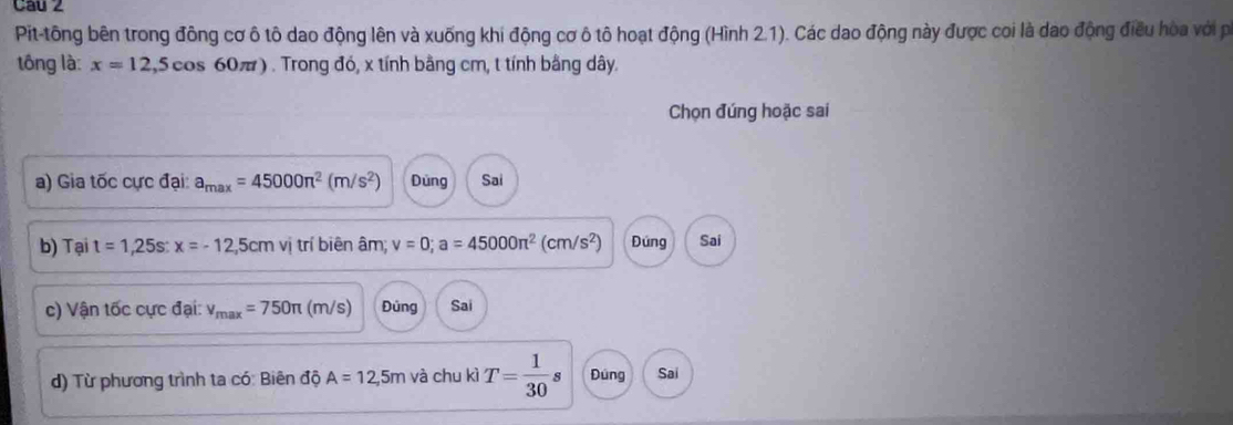 Pit-tông bên trong đông cơ ô tô dao động lên và xuống khi động cơ ô tô hoạt động (Hình 2.1). Các dao động này được coi là dao động điều hòa với pi
tông là: x=12,5cos 60π t) ) . Trong đó, x tính bằng cm, t tính bằng dây.
Chọn đúng hoặc sai
a) Gia tốc cực đại: a_max=45000π^2(m/s^2) Dùng Sai
b) Tại t=1,25s : x=-12,5cmvi trí biên âm; v=0; a=45000π^2(cm/s^2) Đúng Sai
c) Vận tốc cực đại: v_max=750π (m/s) Đùng Sai
d) Từ phương trình ta có: Biên độ A=12,5m và chu kì T= 1/30  Dúng Sai