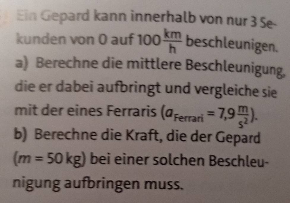 Ein Gepard kann innerhalb von nur 3 Se- 
kunden von 0 auf 100 km/h  beschleunigen. 
a) Berechne die mittlere Beschleunigung, 
die er dabei aufbringt und vergleiche sie 
mit der eines Ferraris (a_Ferrari=7,9 m/s^2 ). 
b) Berechne die Kraft, die der Gepard
(m=50kg) bei einer solchen Beschleu- 
nigung aufbringen muss.