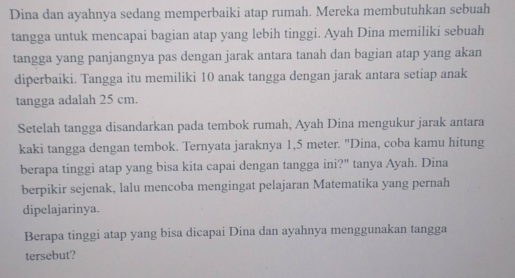 Dina dan ayahnya sedang memperbaiki atap rumah. Mereka membutuhkan sebuah 
tangga untuk mencapai bagian atap yang lebih tinggi. Ayah Dina memiliki sebuah 
tangga yang panjangnya pas dengan jarak antara tanah dan bagian atap yang akan 
diperbaiki. Tangga itu memiliki 10 anak tangga dengan jarak antara setiap anak 
tangga adalah 25 cm. 
Setelah tangga disandarkan pada tembok rumah, Ayah Dina mengukur jarak antara 
kaki tangga dengan tembok. Ternyata jaraknya 1,5 meter. "Dina, coba kamu hitung 
berapa tinggi atap yang bisa kita capai dengan tangga ini?" tanya Ayah. Dina 
berpikir sejenak, lalu mencoba mengingat pelajaran Matematika yang pernah 
dipelajarinya. 
Berapa tinggi atap yang bisa dicapai Dina dan ayahnya menggunakan tangga 
tersebut?