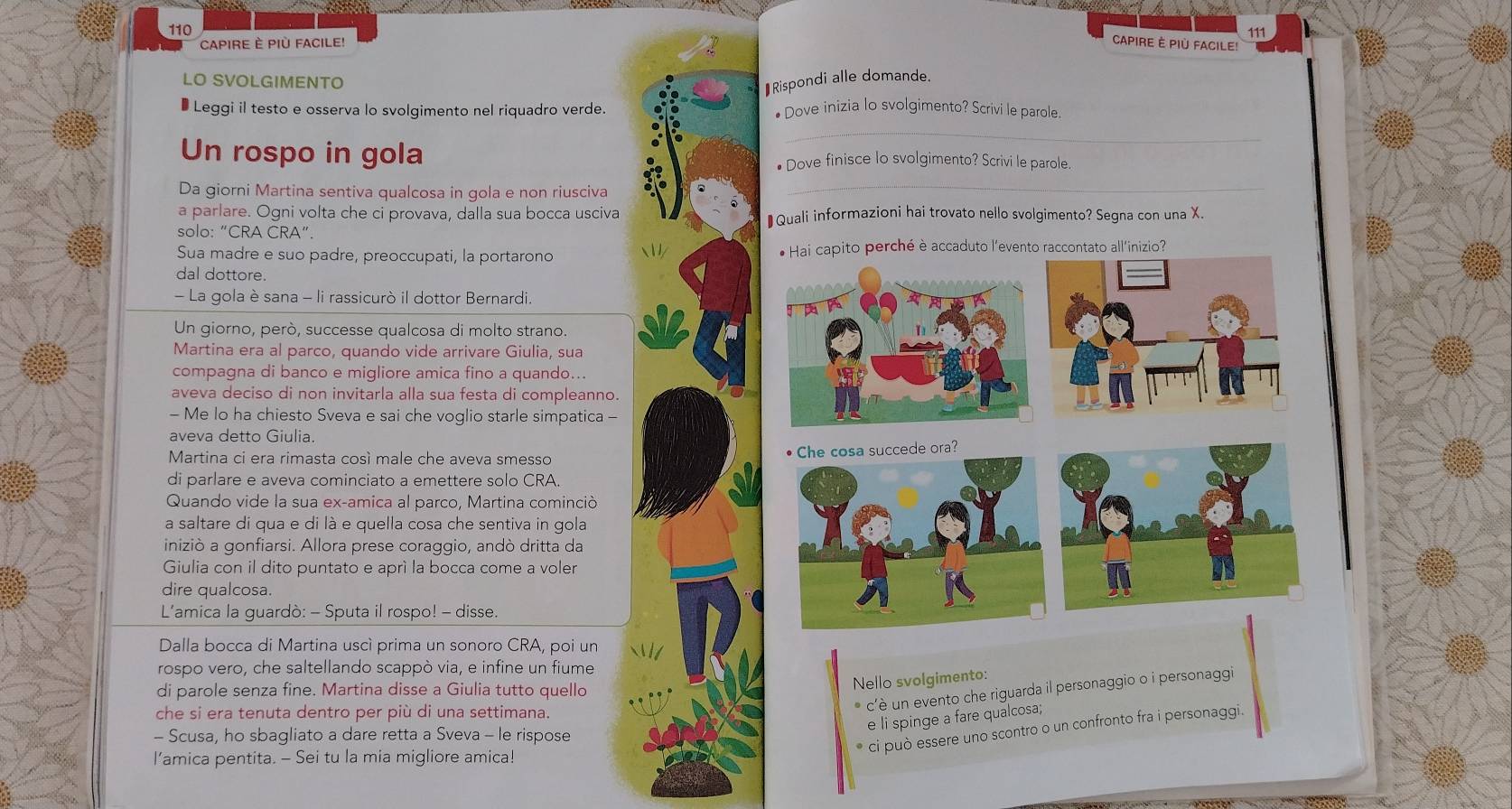 10
111
CAPIRE È PIù FACILE! CAPIRe È Più Facile
LO SVOLGIMENTO
₹Rispondi alle domande.
* Leggi il testo e osserva lo svolgimento nel riquadro verde. • Dove inizia lo svolgimento? Scrivi le parole
_
Un rospo in gola ● Dove finisce lo svolgimento? Scrivi le parole.
Da giorni Martina sentiva qualcosa in gola e non riusciva
_
a parlare. Ogni volta che ci provava, dalla sua bocca usciva ₹Quali informazioni hai trovato nello svolgimento? Segna con una X.
solo: “CRA CRA”.
Sua madre e suo padre, preoccupati, la portarono # Hai capito perché è accaduto l'evento raccontato all'inizio?
dal dottore.
- La gola è sana - li rassicurò il dottor Bernardi.
Un giorno, però, successe qualcosa di molto strano.
Martina era al parco, quando vide arrivare Giulia, sua
compagna di banco e migliore amica fino a quando..
aveva deciso di non invitarla alla sua festa di compleanno.
- Me lo ha chiesto Sveva e sai che voglio starle simpatica -
aveva detto Giulia.
Martina ci era rimasta cosí male che aveva smesso
Che cosa succede ora?
di parlare e aveva cominciato a emettere solo CRA.
Quando vide la sua ex-amica al parco, Martina cominció
a saltare di qua e di là e quella cosa che sentiva in gola
iniziò a gonfiarsi. Allora prese coraggio, andò dritta da
Giulia con il dito puntato e aprí la bocca come a voler
dire qualcosa.
L'amica la guardò: - Sputa il rospo! - disse.
Dalla bocca di Martina uscí prima un sonoro CRA, poi un
rospo vero, che saltellando scappò via, e infine un fiume
di parole senza fine. Martina disse a Giulia tutto quello
Nello svolgimento:
* c'è un evento che riguarda il personaggio o i personaggi
che si era tenuta dentro per più di una settimana.
e li spinge a fare qualcosa;
- Scusa, ho sbagliato a dare retta a Sveva - le rispose
* ci può essere uno scontro o un confronto fra i personaggi.
l’amica pentita. - Sei tu la mia migliore amica!