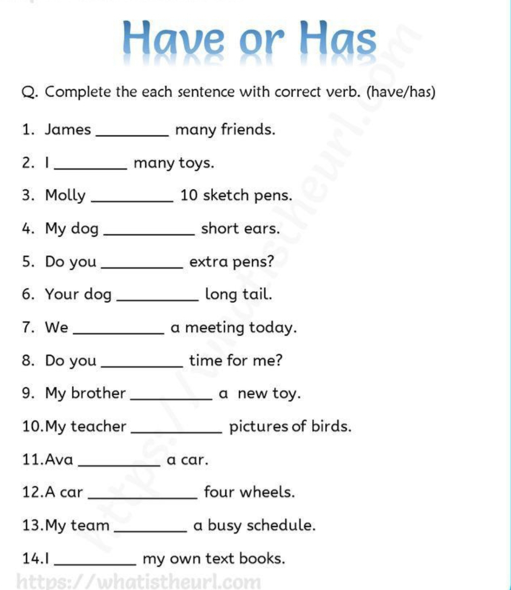 Have or Has 
Q. Complete the each sentence with correct verb. (have/has) 
1. James _many friends. 
2. 1 _many toys. 
3. Molly _10 sketch pens. 
4. My dog _short ears. 
5. Do you _extra pens? 
6. Your dog _long tail. 
7. We _a meeting today. 
8. Do you _time for me? 
9. My brother _a new toy. 
10.My teacher _pictures of birds. 
11.Ava _a car. 
12.A car _four wheels. 
13.My team _a busy schedule. 
14.I _my own text books. 
s: / /wh atist h eu com