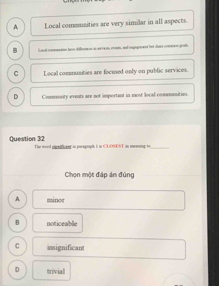 A Local communities are very similar in all aspects.
B Local communities have differences in services, events, and engagement but share common goals.
C Local communities are focused only on public services.
D Community events are not important in most local communities.
Question 32
The word significant in paragraph 1 is CLOSEST in meaning to_
Chọn một đáp án đúng
A minor
B noticeable
C insignificant
D trivial