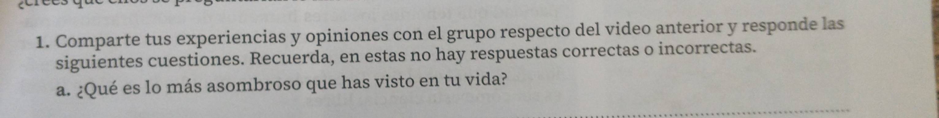 Comparte tus experiencias y opiniones con el grupo respecto del video anterior y responde las 
siguientes cuestiones. Recuerda, en estas no hay respuestas correctas o incorrectas. 
a. ¿Qué es lo más asombroso que has visto en tu vida?