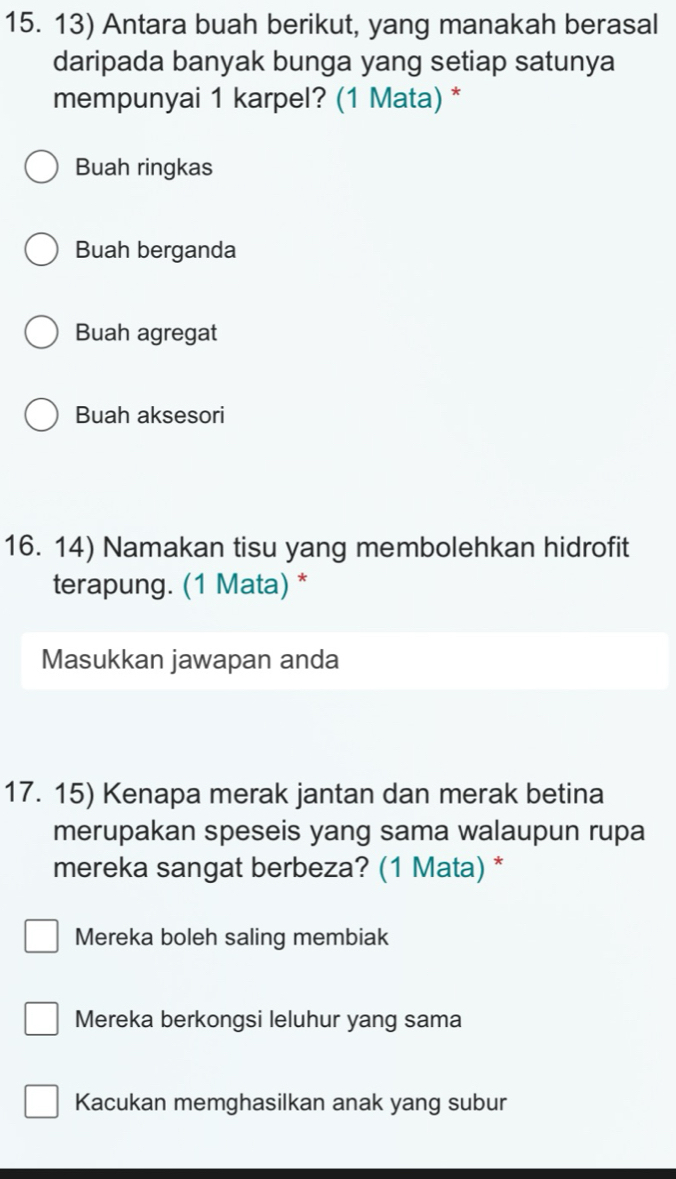 Antara buah berikut, yang manakah berasal
daripada banyak bunga yang setiap satunya
mempunyai 1 karpel? (1 Mata) *
Buah ringkas
Buah berganda
Buah agregat
Buah aksesori
16. 14) Namakan tisu yang membolehkan hidrofit
terapung. (1 Mata) *
Masukkan jawapan anda
17. 15) Kenapa merak jantan dan merak betina
merupakan speseis yang sama walaupun rupa
mereka sangat berbeza? (1 Mata) *
Mereka boleh saling membiak
Mereka berkongsi leluhur yang sama
Kacukan memghasilkan anak yang subur